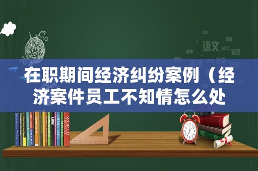 在職期間經濟糾紛案例（經濟案件員工不知情怎么處理）