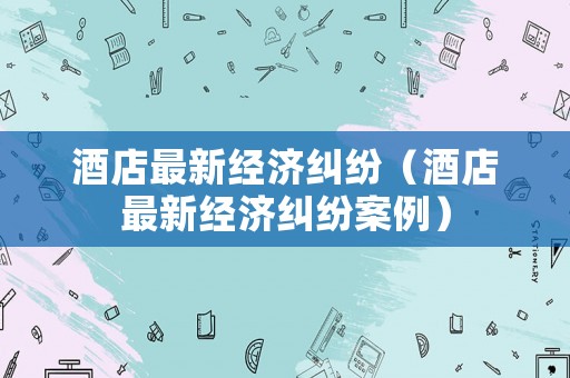 酒店最新經濟糾紛（酒店最新經濟糾紛案例）