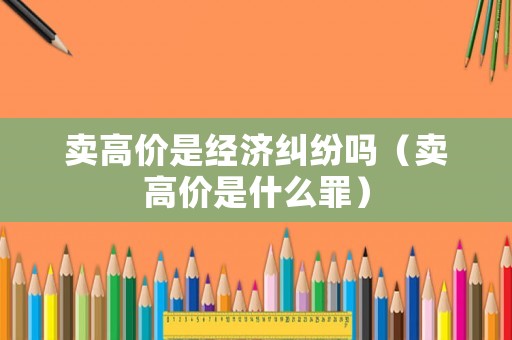 賣高價是經濟糾紛嗎（賣高價是什么罪）