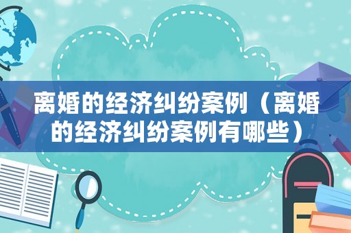 離婚的經濟糾紛案例（離婚的經濟糾紛案例有哪些）