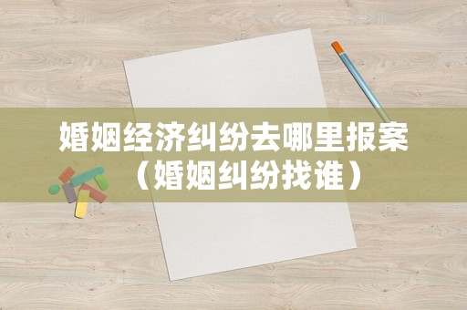 婚姻經(jīng)濟糾紛去哪里報案（婚姻糾紛找誰）