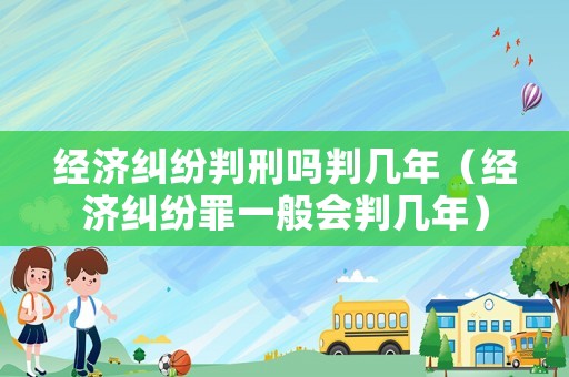 經濟糾紛判刑嗎判幾年（經濟糾紛罪一般會判幾年）