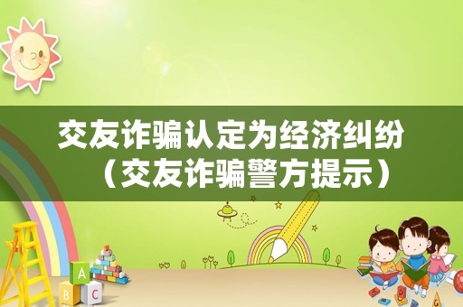 交友詐騙認定為經(jīng)濟糾紛（交友詐騙警方提示）