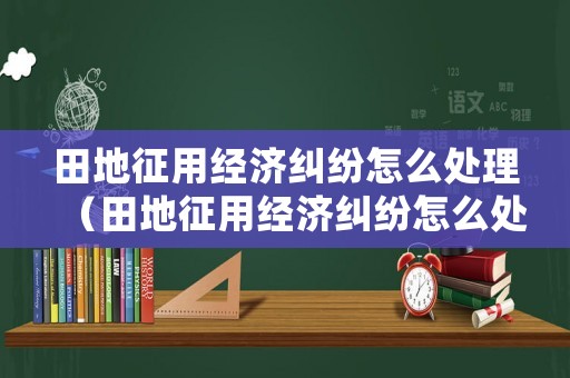田地征用經濟糾紛怎么處理（田地征用經濟糾紛怎么處理最好）