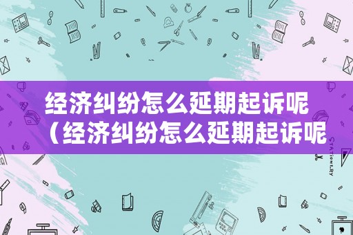 經濟糾紛怎么延期起訴呢（經濟糾紛怎么延期起訴呢法律）