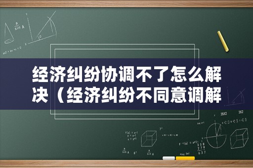 經濟糾紛協調不了怎么解決（經濟糾紛不同意調解）