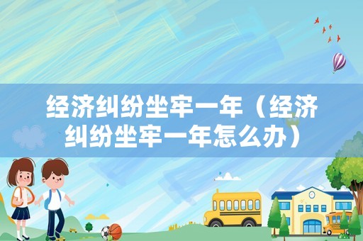 經濟糾紛坐牢一年（經濟糾紛坐牢一年怎么辦）