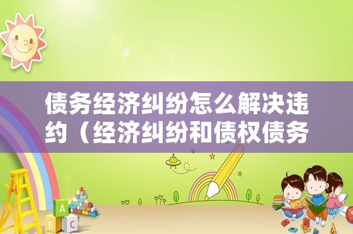債務經濟糾紛怎么解決違約（經濟糾紛和債權債務糾紛）