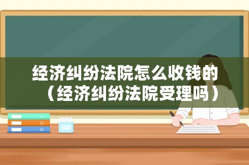 經濟糾紛法院怎么收錢的（經濟糾紛法院受理嗎）