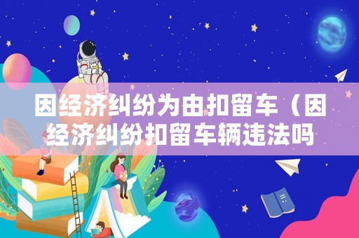 因經(jīng)濟(jì)糾紛為由扣留車（因經(jīng)濟(jì)糾紛扣留車輛違法嗎）