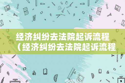 經濟糾紛去法院起訴流程（經濟糾紛去法院起訴流程怎么走）