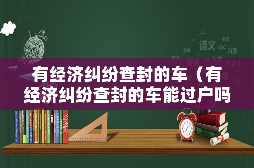 有經(jīng)濟(jì)糾紛查封的車（有經(jīng)濟(jì)糾紛查封的車能過戶嗎）