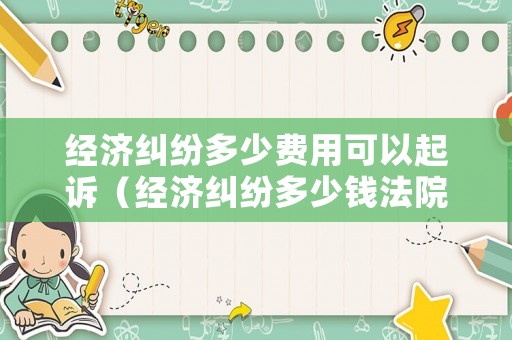 經濟糾紛多少費用可以起訴（經濟糾紛多少錢法院受理）