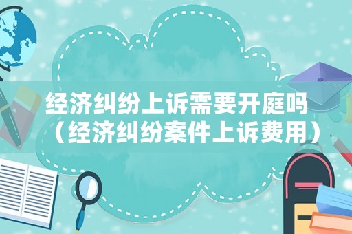 經濟糾紛上訴需要開庭嗎（經濟糾紛案件上訴費用）