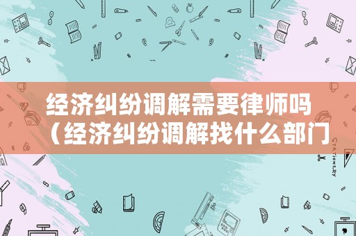 經(jīng)濟(jì)糾紛調(diào)解需要律師嗎（經(jīng)濟(jì)糾紛調(diào)解找什么部門）