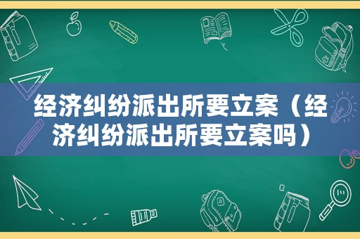 經濟糾紛派出所要立案（經濟糾紛派出所要立案嗎）