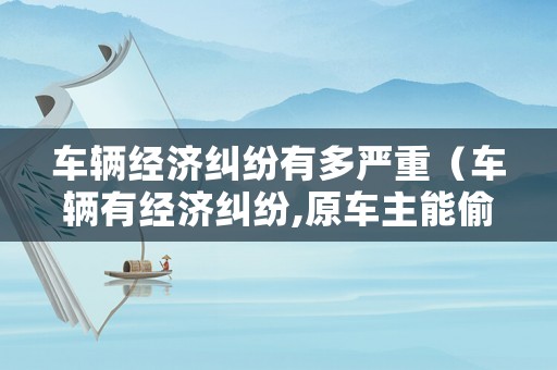 車輛經濟糾紛有多嚴重（車輛有經濟糾紛,原車主能偷著開回嗎）