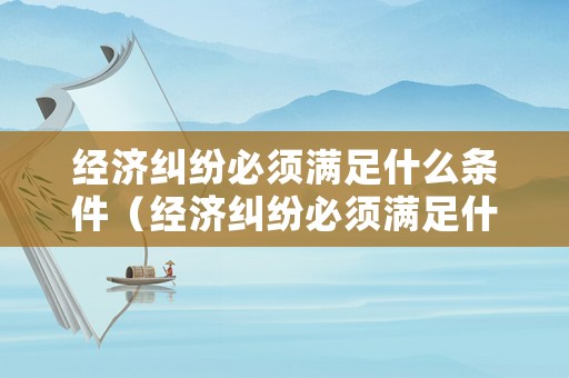 經(jīng)濟糾紛必須滿足什么條件（經(jīng)濟糾紛必須滿足什么條件呢）