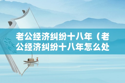 老公經濟糾紛十八年（老公經濟糾紛十八年怎么處理）