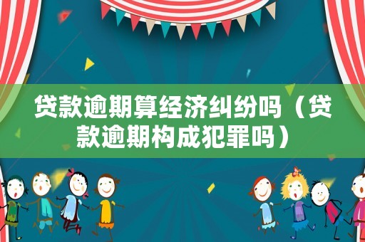 貸款逾期算經濟糾紛嗎（貸款逾期構成犯罪嗎）