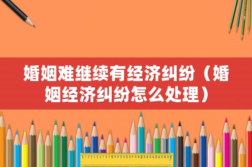 婚姻難繼續有經濟糾紛（婚姻經濟糾紛怎么處理）