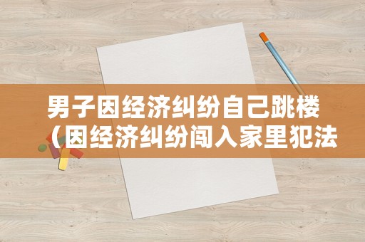 男子因經(jīng)濟(jì)糾紛自己跳樓（因經(jīng)濟(jì)糾紛闖入家里犯法嗎）
