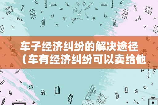車子經濟糾紛的解決途徑（車有經濟糾紛可以賣給他人嗎?）