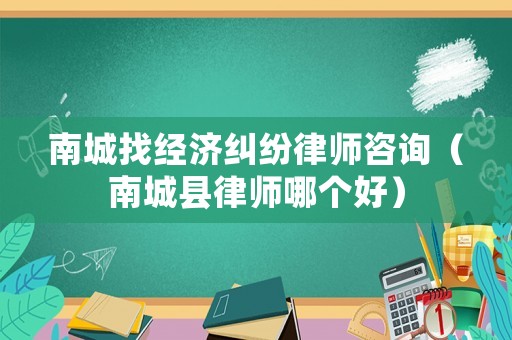 南城找經(jīng)濟(jì)糾紛律師咨詢（南城縣律師哪個(gè)好）