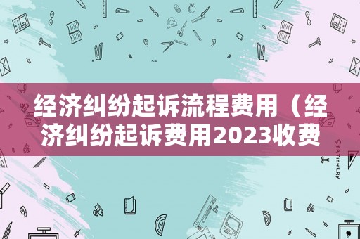 經濟糾紛起訴流程費用（經濟糾紛起訴費用2023收費標準）
