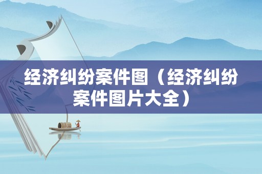 經(jīng)濟糾紛案件圖（經(jīng)濟糾紛案件圖片大全）