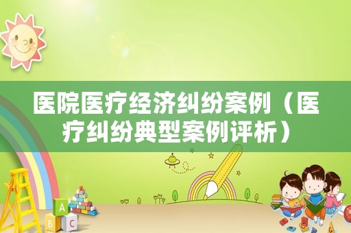 醫(yī)院醫(yī)療經(jīng)濟糾紛案例（醫(yī)療糾紛典型案例評析）