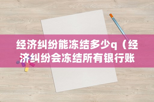 經濟糾紛能凍結多少q（經濟糾紛會凍結所有銀行賬號嗎）