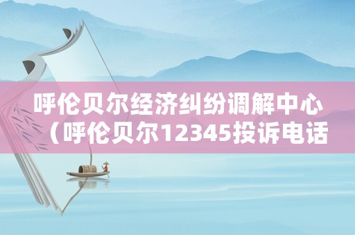 呼倫貝爾經濟糾紛調解中心（呼倫貝爾12345投訴電話）