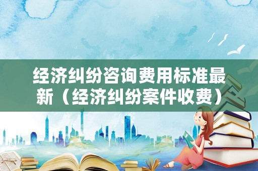 經濟糾紛咨詢費用標準最新（經濟糾紛案件收費）