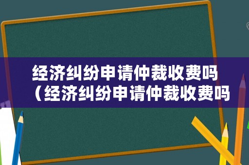 經濟糾紛申請仲裁收費嗎（經濟糾紛申請仲裁收費嗎多少錢）