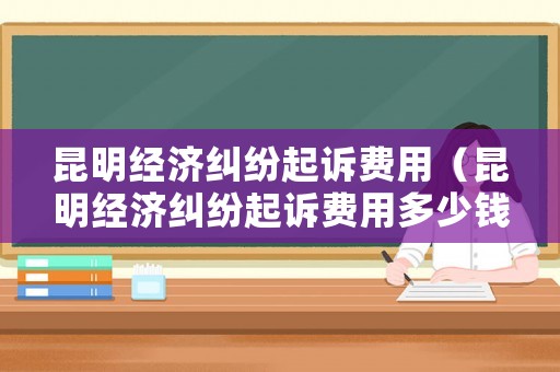 昆明經濟糾紛起訴費用（昆明經濟糾紛起訴費用多少錢）