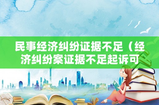 民事經濟糾紛證據不足（經濟糾紛案證據不足起訴可以嗎）
