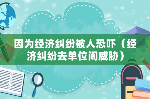 因為經濟糾紛被人恐嚇（經濟糾紛去單位鬧威脅）