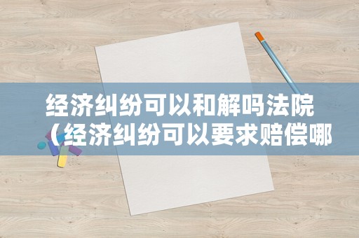 經濟糾紛可以和解嗎法院（經濟糾紛可以要求賠償哪些）