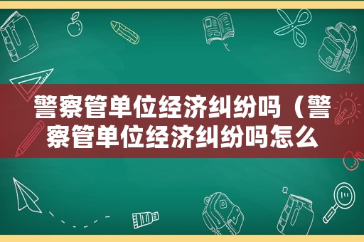 警察管單位經濟糾紛嗎（警察管單位經濟糾紛嗎怎么舉報）