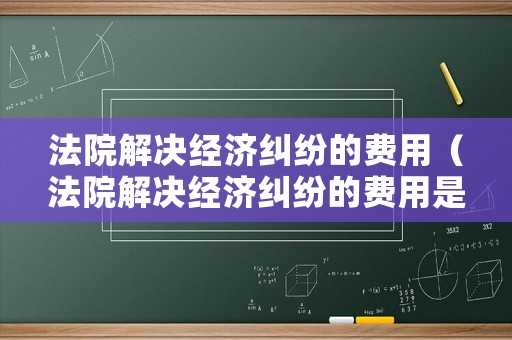 法院解決經濟糾紛的費用（法院解決經濟糾紛的費用是多少）