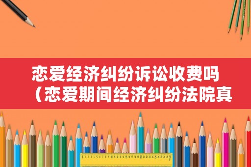 戀愛經濟糾紛訴訟收費嗎（戀愛期間經濟糾紛法院真實案例）
