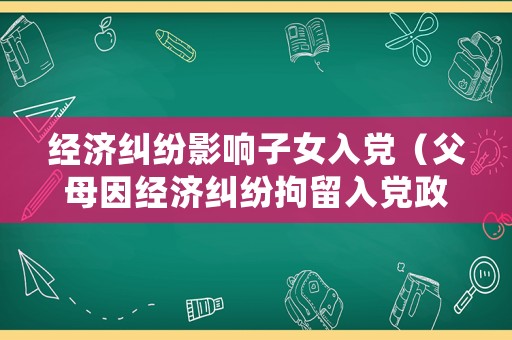 經(jīng)濟(jì)糾紛影響子女入黨（父母因經(jīng)濟(jì)糾紛拘留入黨政審）