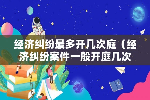 經濟糾紛最多開幾次庭（經濟糾紛案件一般開庭幾次）