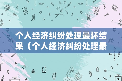 個人經濟糾紛處理最壞結果（個人經濟糾紛處理最壞結果是什么?）