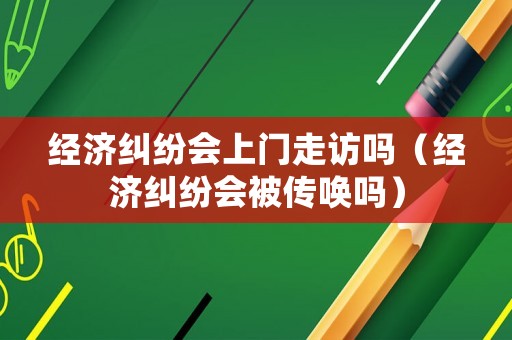 經濟糾紛會上門走訪嗎（經濟糾紛會被傳喚嗎）