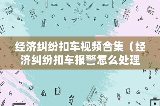 經濟糾紛扣車視頻合集（經濟糾紛扣車報警怎么處理）