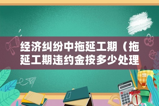 經濟糾紛中拖延工期（拖延工期違約金按多少處理）