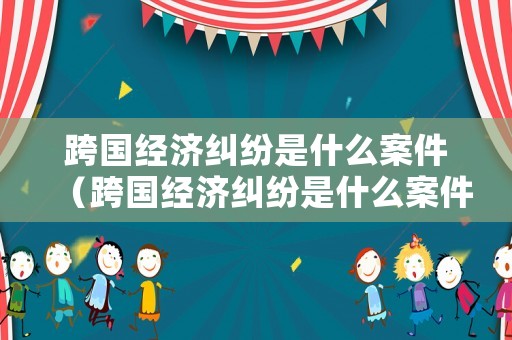 跨國經濟糾紛是什么案件（跨國經濟糾紛是什么案件類型）