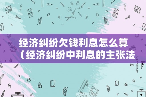 經濟糾紛欠錢利息怎么算（經濟糾紛中利息的主張法律依據）